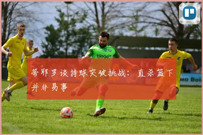 蒂耶罗谈持球突破挑战：直杀篮下并非易事