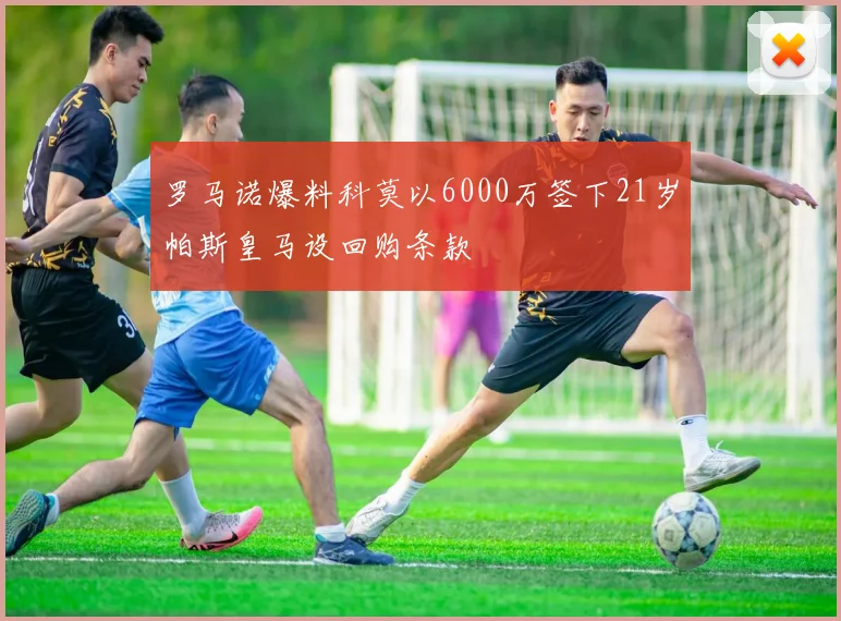 罗马诺爆料科莫以6000万签下21岁帕斯皇马设回购条款