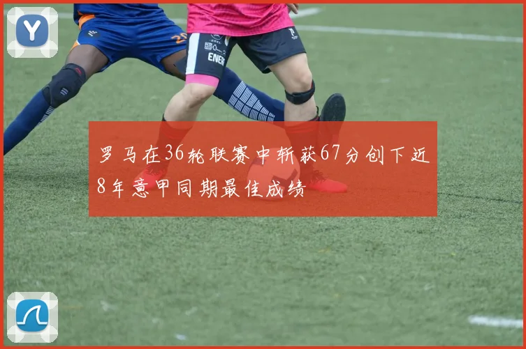 罗马在36轮联赛中斩获67分创下近8年意甲同期最佳成绩