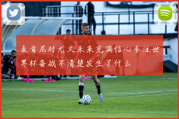 麦肯尼对尤文未来充满信心专注世界杯备战不清楚发生了什么