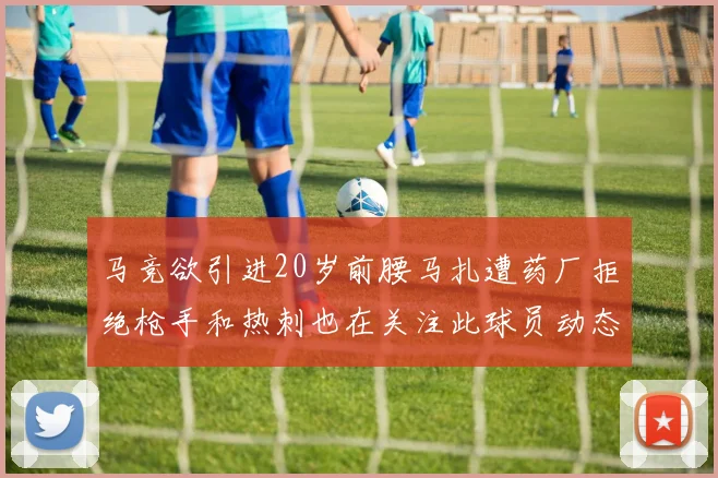 马竞欲引进20岁前腰马扎遭药厂拒绝枪手和热刺也在关注此球员动态