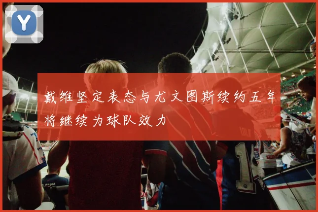 戴维坚定表态与尤文图斯续约五年将继续为球队效力