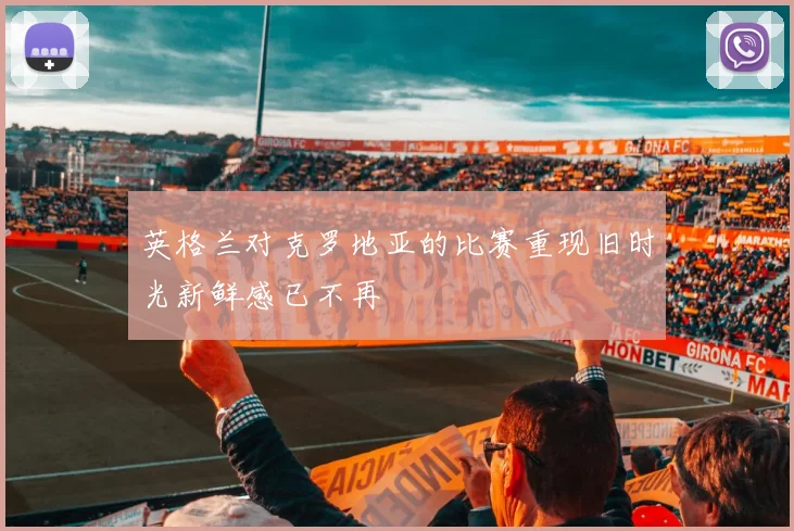英格兰对克罗地亚的比赛重现旧时光新鲜感已不再