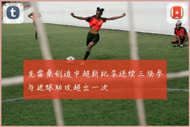 克雷桑创造中超新纪录连续三场参与进球助攻超出一次
